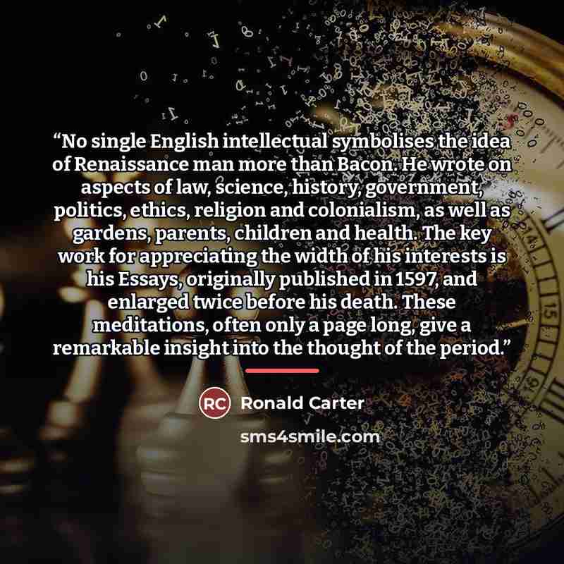 “No single English intellectual symbolises the idea of Renaissance man more than Bacon. He wrote on aspects of law, science, history, government, politics, ethics, religion and colonialism, as well as gardens, parents, children and health. The key work for appreciating the width of his interests is…” quote by Ronald Carter