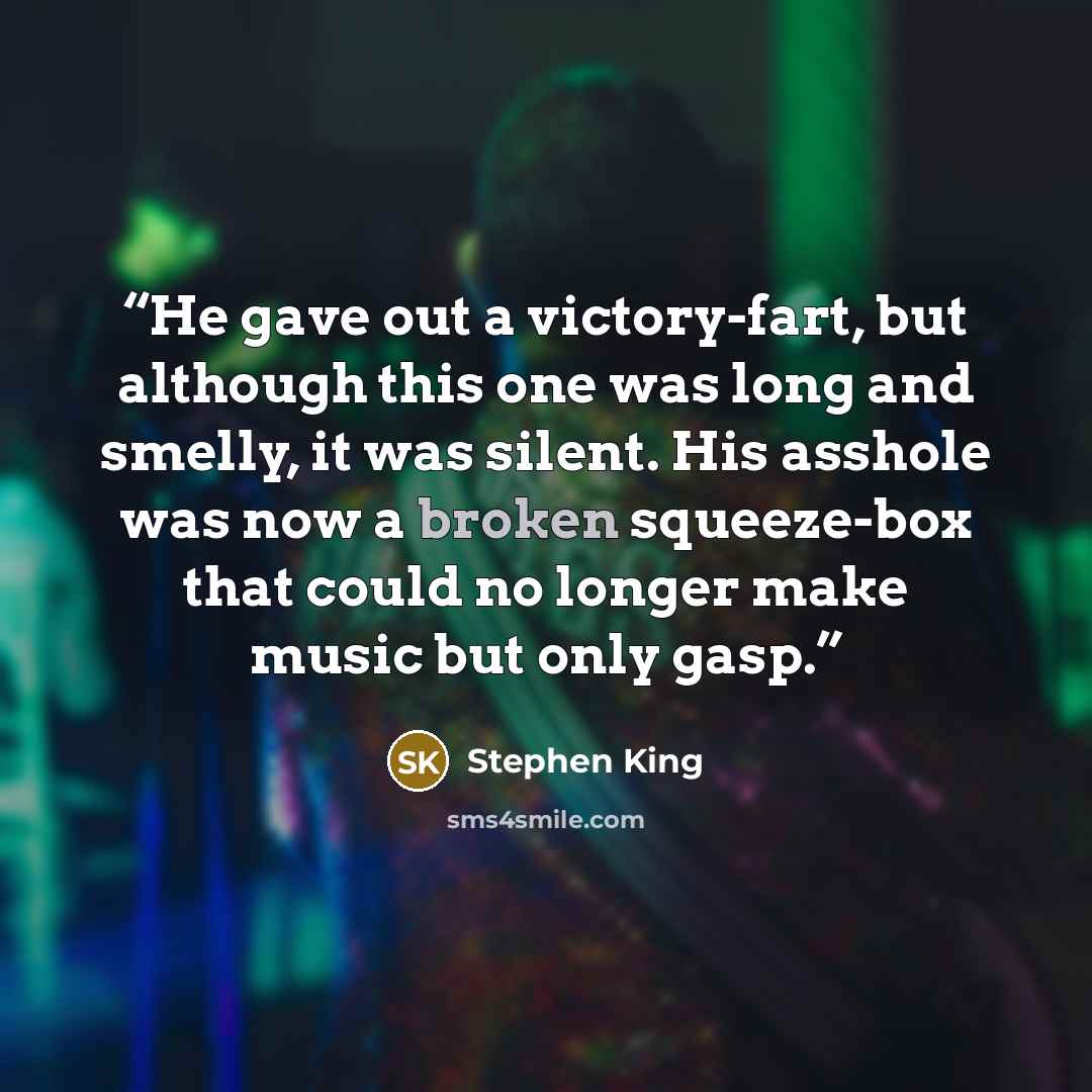 “He gave out a victory-fart, but although this one was long and smelly, it was silent. His asshole was now a broken squeeze-box that could no longer make music but only gasp.” quote by Stephen King