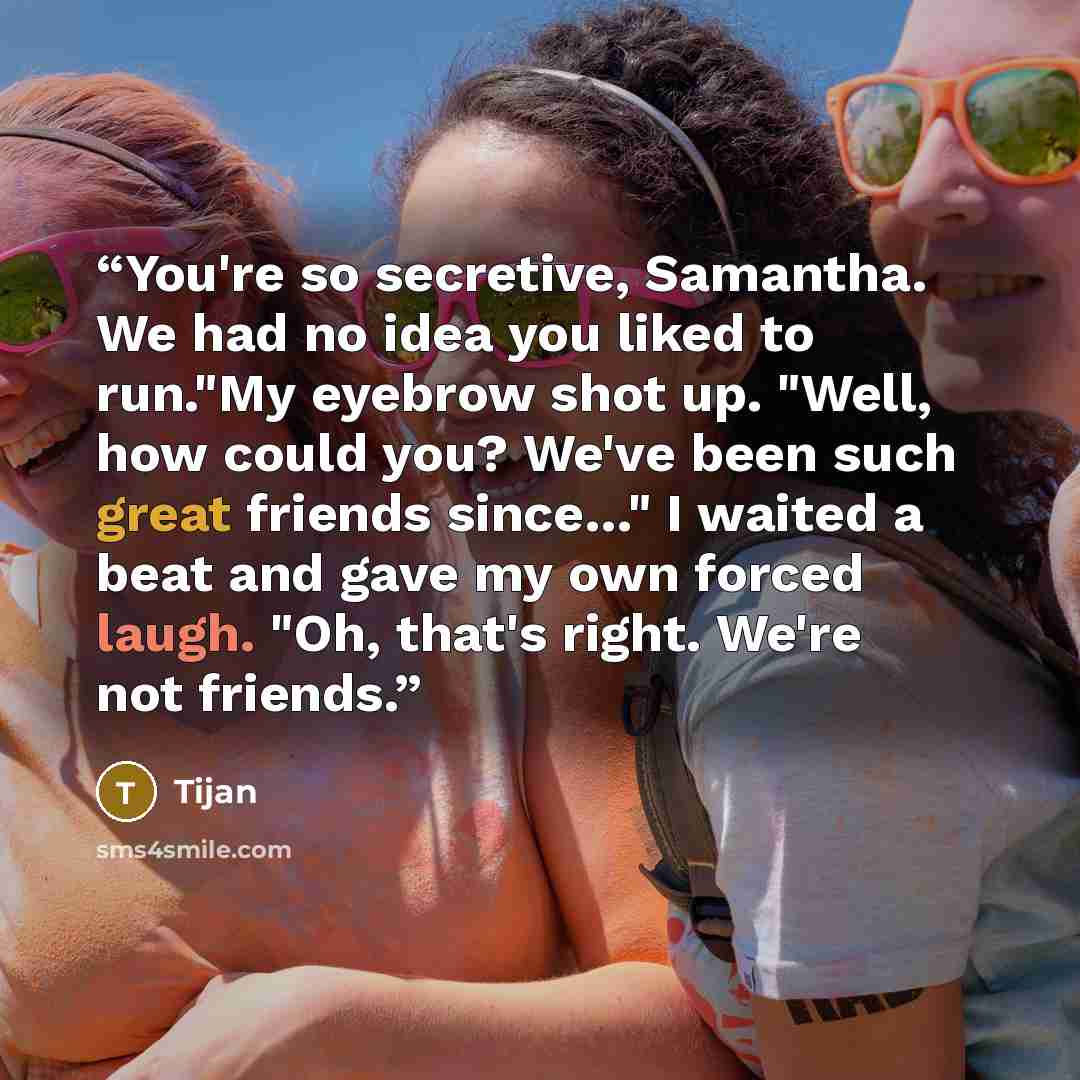 “You're so secretive, Samantha. We had no idea you liked to run."My eyebrow shot up. "Well, how could you? We've been such great friends since…" I waited a beat and gave my own forced laugh. "Oh, that's right. We're not friends.” quote by Tijan