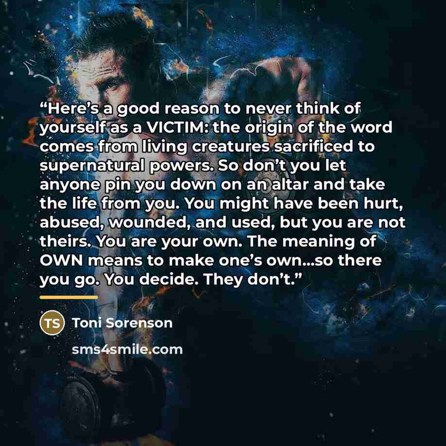 “Here’s a good reason to never think of yourself as a VICTIM: the origin of the word comes from living creatures sacrificed to supernatural powers. So don’t you let anyone pin you down on an altar and take the life from you. You might have been hurt, abused, wounded, and used, but you are not…” quote by Toni Sorenson