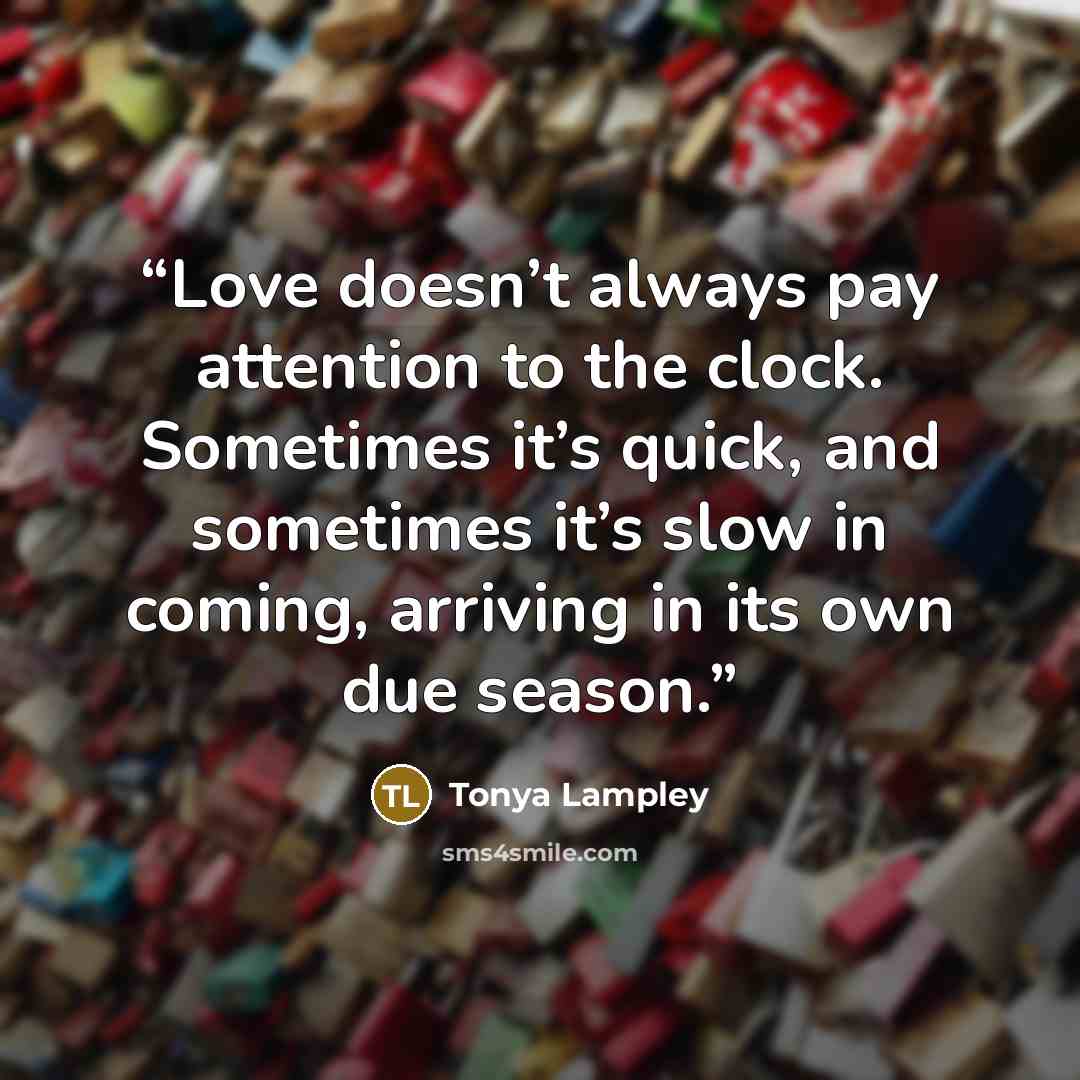 “Love doesn’t always pay attention to the clock. Sometimes it’s quick, and sometimes it’s slow in coming, arriving in its own due season.” quote by Tonya Lampley