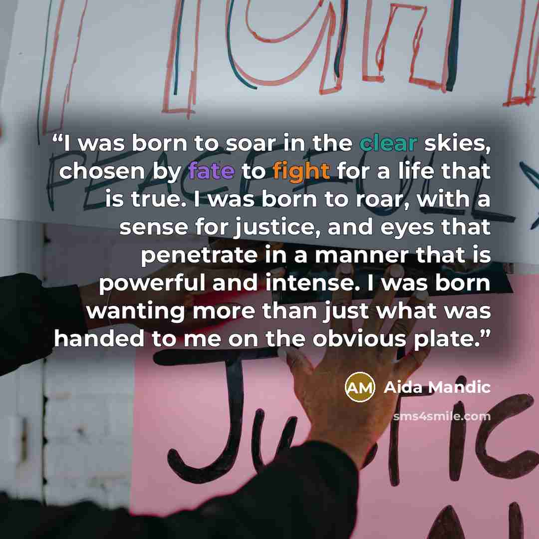 “I was born to soar in the clear skies, chosen by fate to fight for a life that is true. I was born to roar, with a sense for justice, and eyes that penetrate in a manner that is powerful and intense. I was born wanting more than just what was handed to me on the obvious plate.” quote by Aida Mandic