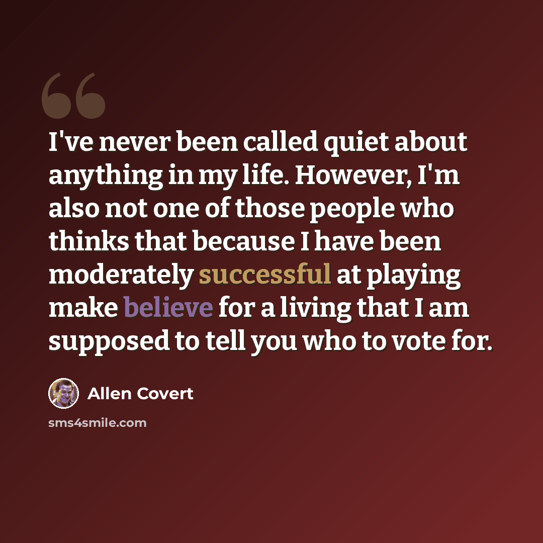 “I've never been called quiet about anything in my life. However, I'm also not one of those people who thinks that because I have been moderately successful at playing make believe for a living that I am supposed to tell you who to vote for.” quote by Allen Covert