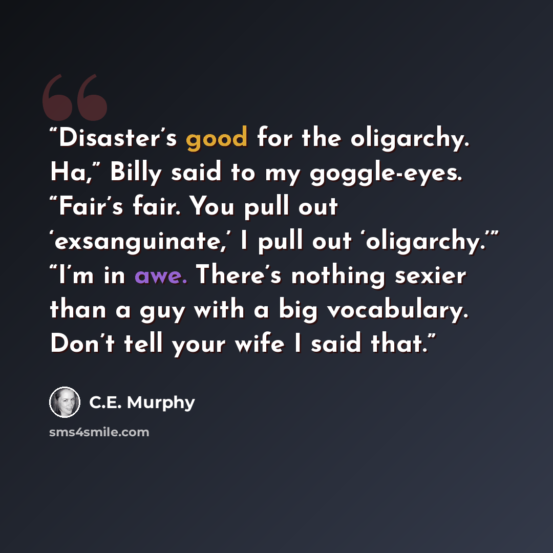 “Disaster’s good for the oligarchy. Ha,” Billy said to my goggle-eyes. “Fair’s fair. You pull out ‘exsanguinate,’ I pull out ‘oligarchy.’” “I’m in awe. There’s nothing sexier than a guy with a big vocabulary. Don’t tell your wife I said that.” quote by C.E. Murphy