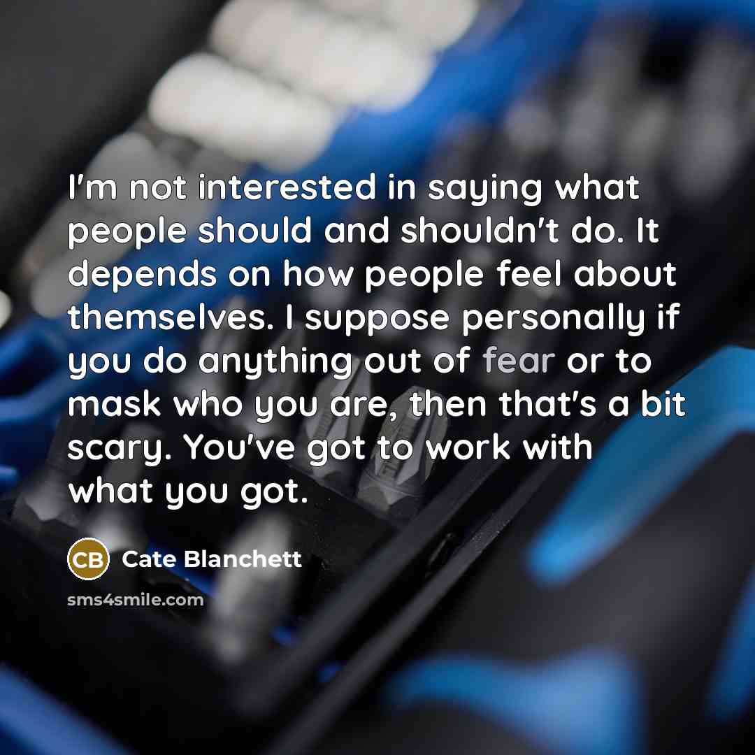 “I'm not interested in saying what people should and shouldn't do. It depends on how people feel about themselves. I suppose personally if you do anything out of fear or to mask who you are, then that's a bit scary. You've got to work with what you got.” quote by Cate Blanchett