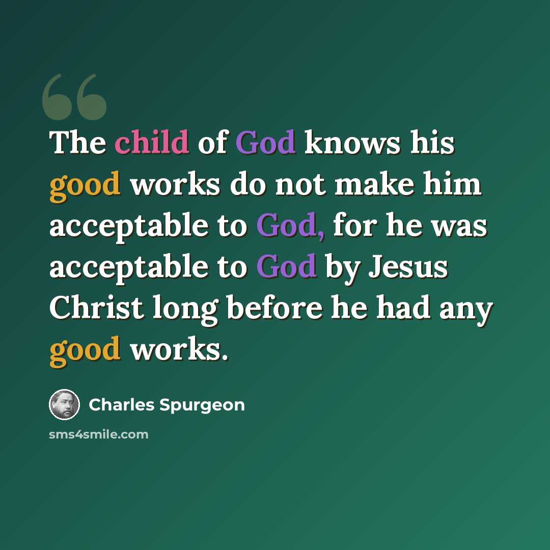 “The child of God knows his good works do not make him acceptable to God, for he was acceptable to God by Jesus Christ long before he had any good works.” quote by Charles Spurgeon