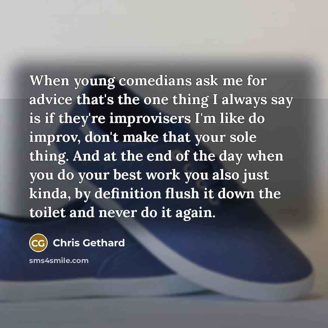 “When young comedians ask me for advice that's the one thing I always say is if they're improvisers I'm like do improv, don't make that your sole thing. And at the end of the day when you do your best work you also just kinda, by definition flush it down the toilet and never do it again.” quote by Chris Gethard