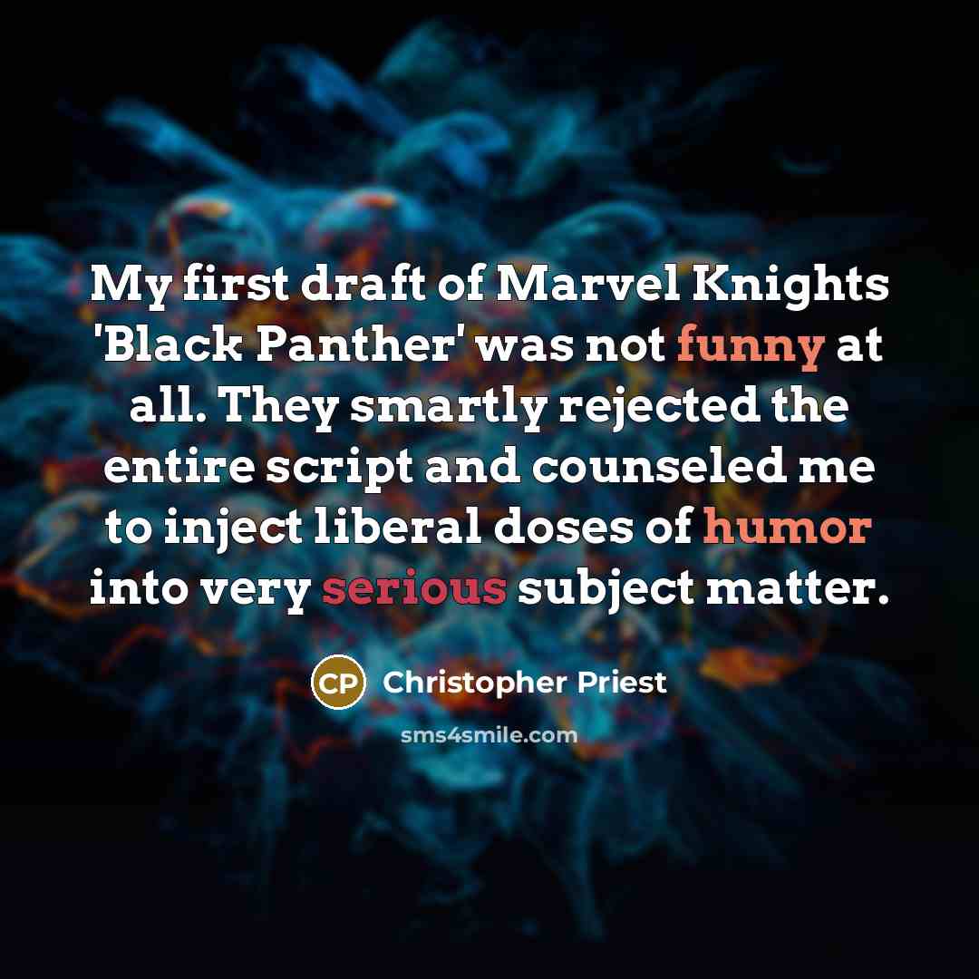 “My first draft of Marvel Knights 'Black Panther' was not funny at all. They smartly rejected the entire script and counseled me to inject liberal doses of humor into very serious subject matter.” quote by Christopher Priest