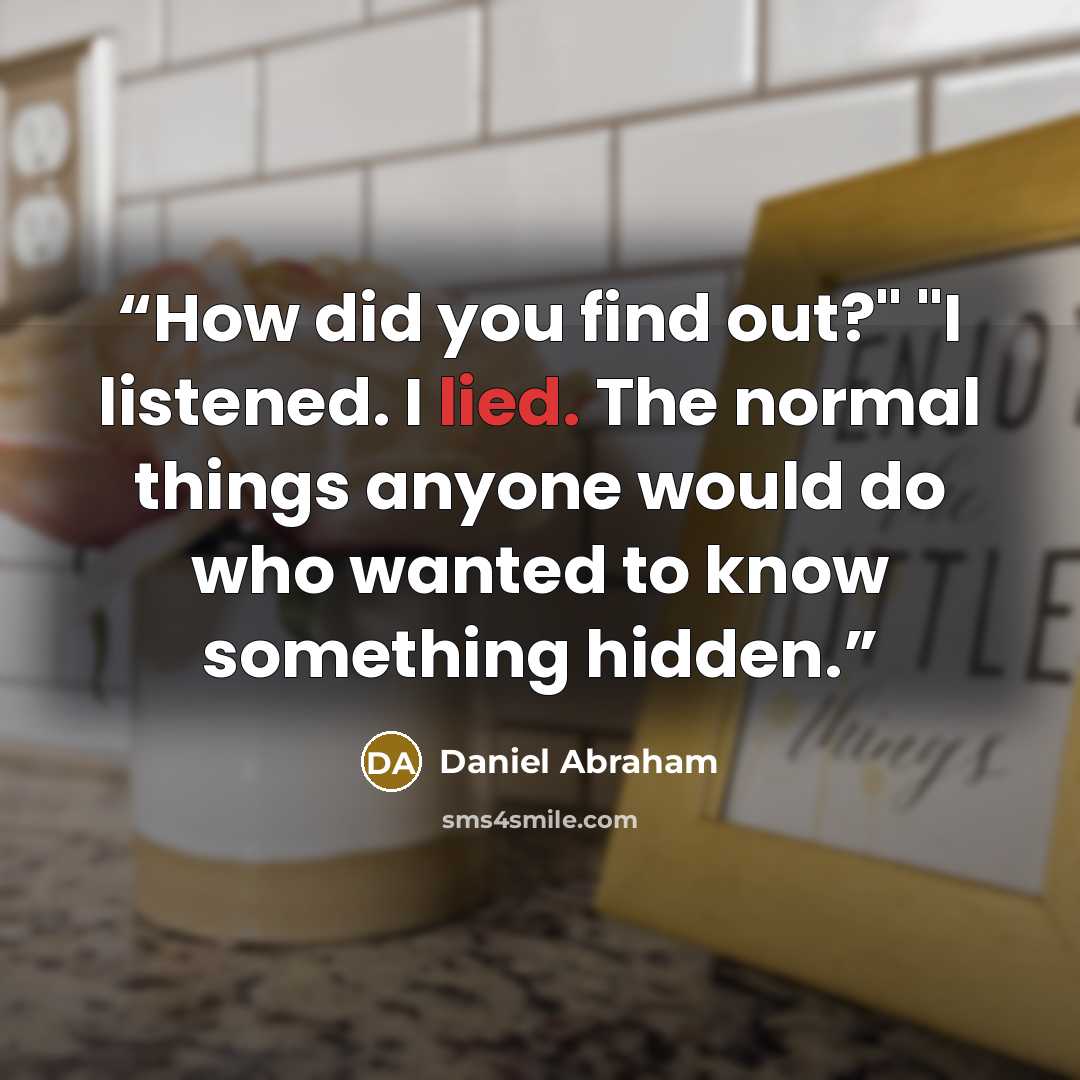 “How did you find out?" "I listened. I lied. The normal things anyone would do who wanted to know something hidden.” quote by Daniel Abraham
