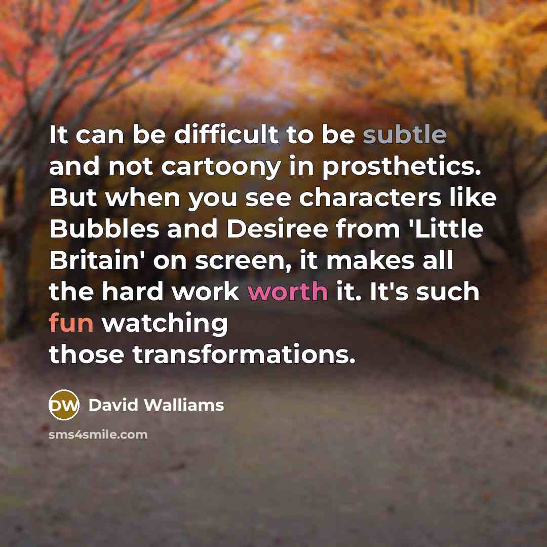 “It can be difficult to be subtle and not cartoony in prosthetics. But when you see characters like Bubbles and Desiree from 'Little Britain' on screen, it makes all the hard work worth it. It's such fun watching those transformations.” quote by David Walliams