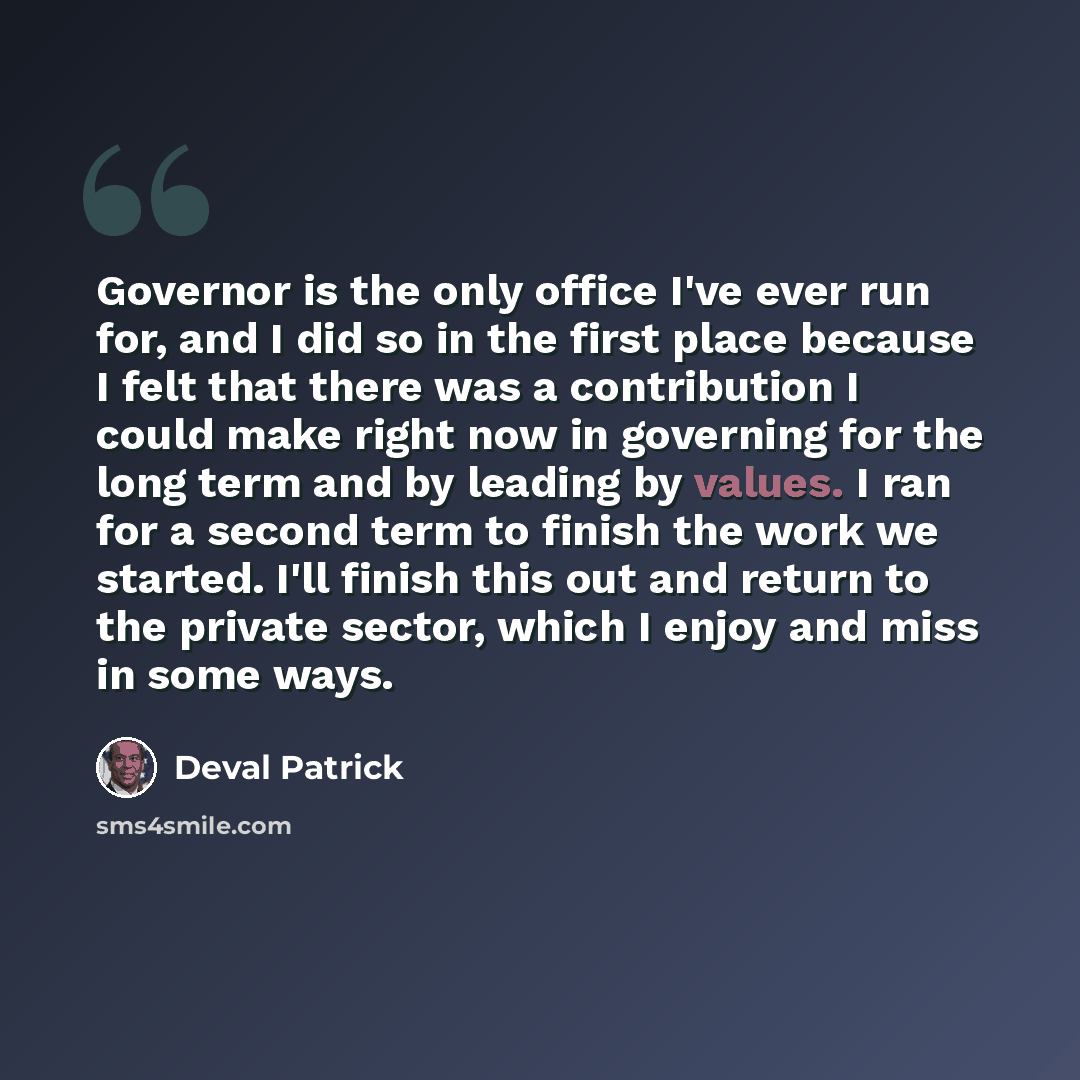 “Governor is the only office I've ever run for, and I did so in the first place because I felt that there was a contribution I could make right now in governing for the long term and by leading by values. I ran for a second term to finish the work we started. I'll finish this out and return to the…” quote by Deval Patrick