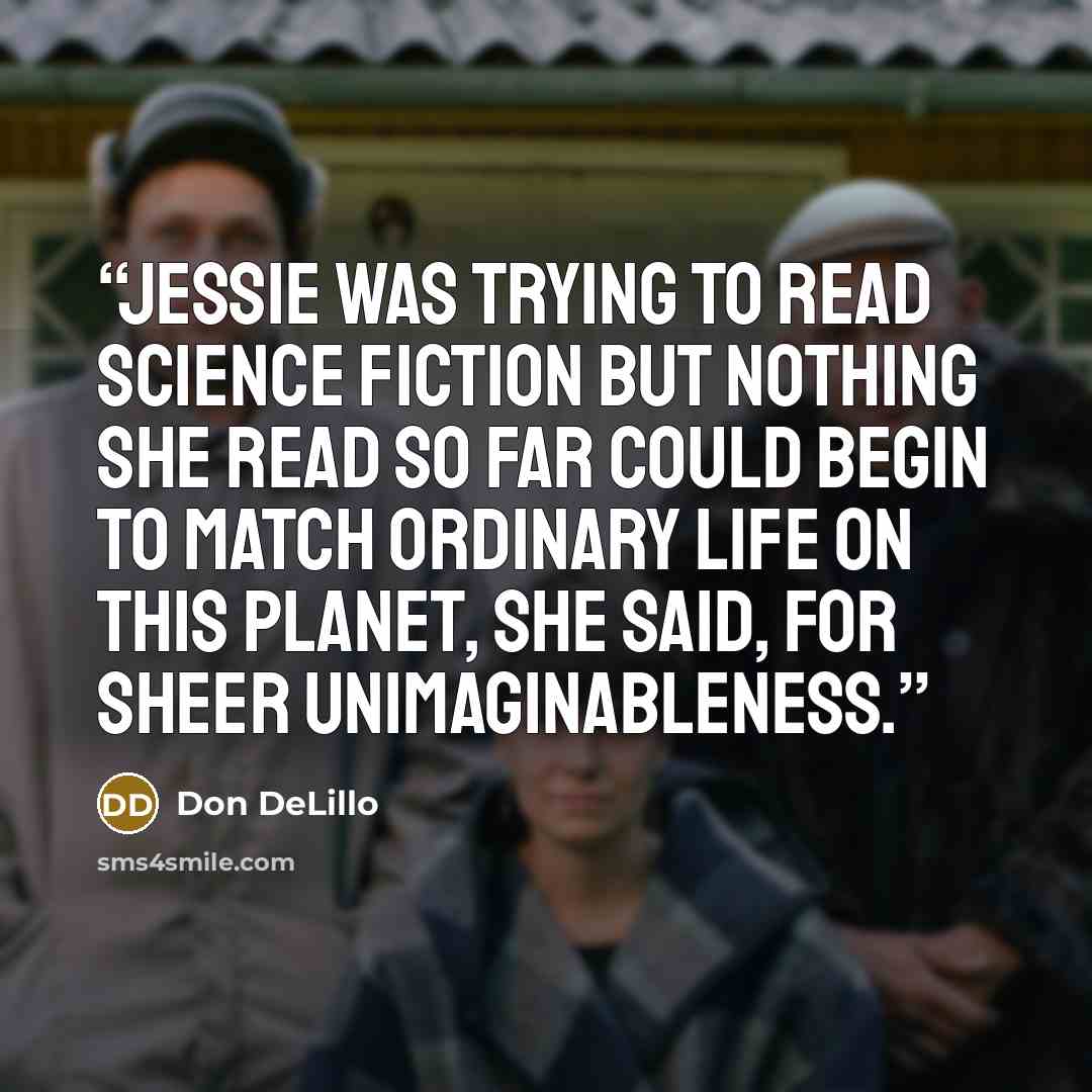 “Jessie was trying to read science fiction but nothing she read so far could begin to match ordinary life on this planet, she said, for sheer unimaginableness.” quote by Don DeLillo