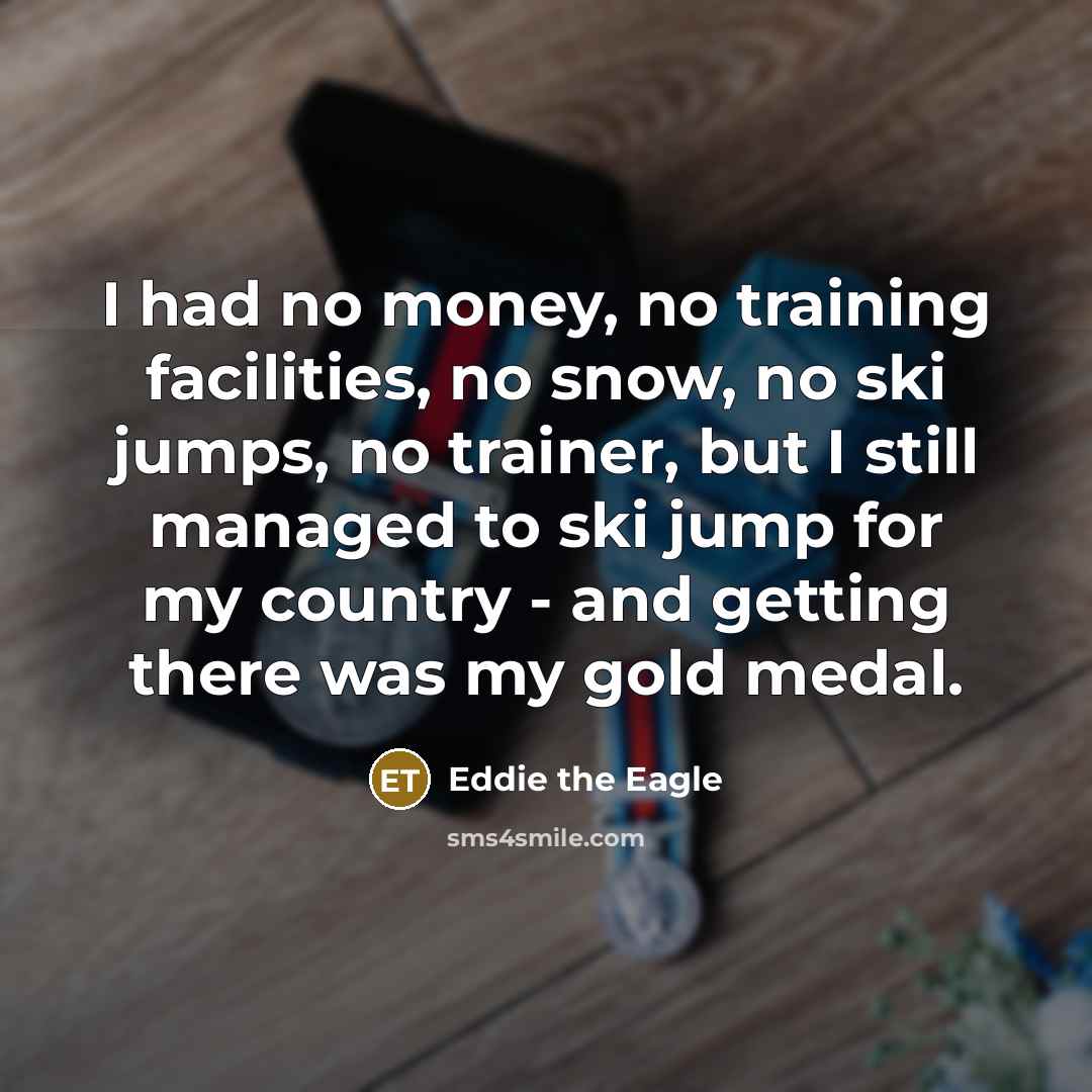 “I had no money, no training facilities, no snow, no ski jumps, no trainer, but I still managed to ski jump for my country - and getting there was my gold medal.” quote by Eddie the Eagle