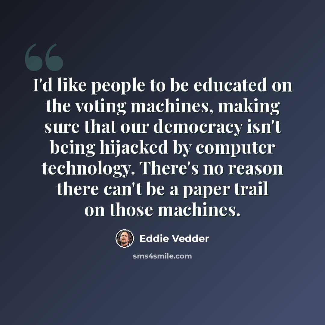 “I'd like people to be educated on the voting machines, making sure that our democracy isn't being hijacked by computer technology. There's no reason there can't be a paper trail on those machines.” quote by Eddie Vedder