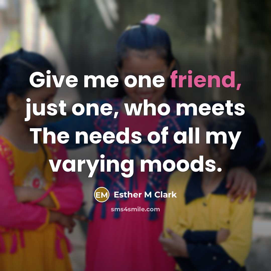 “Give me one friend, just one, who meets The needs of all my varying moods.” quote by Esther M Clark