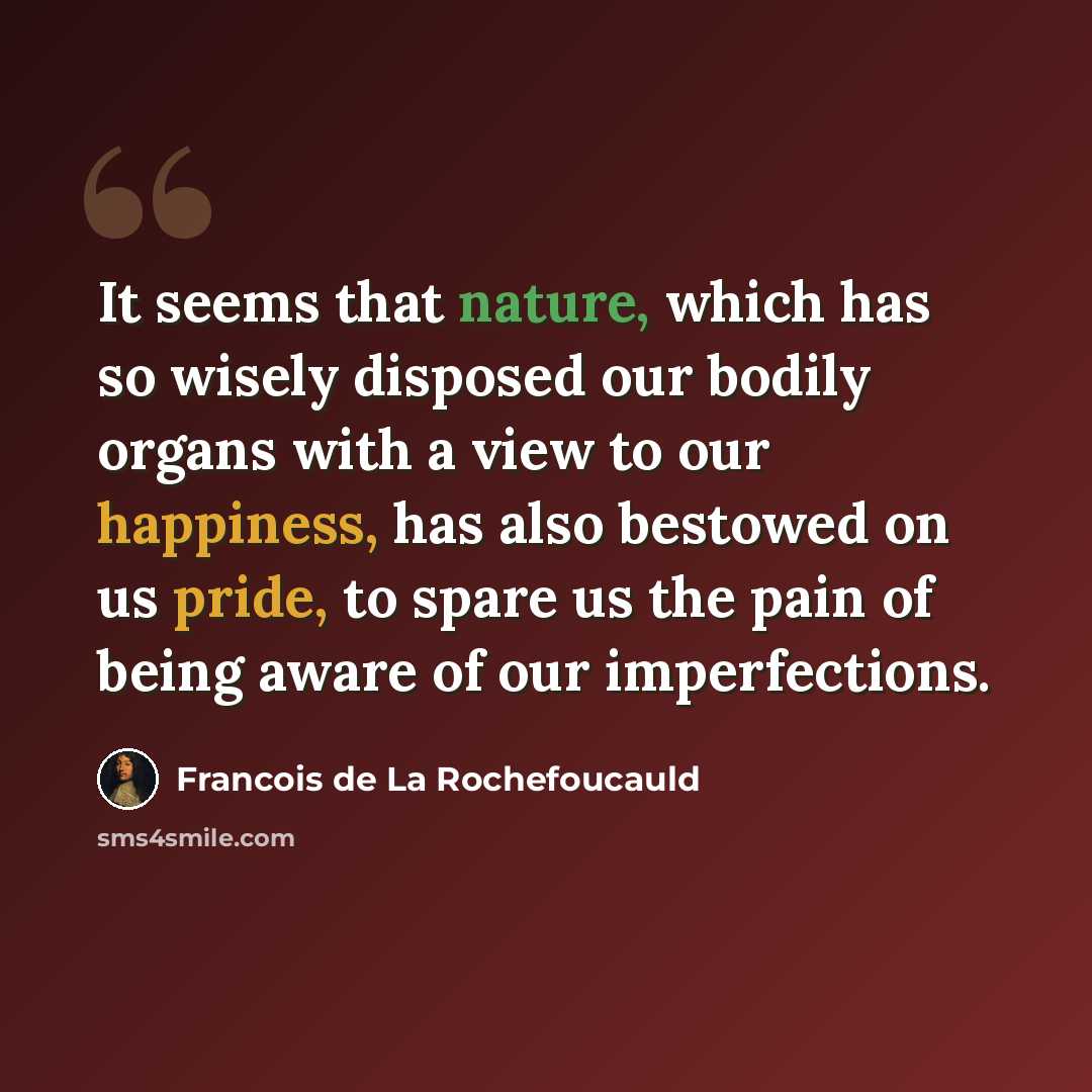 “It seems that nature, which has so wisely disposed our bodily organs with a view to our happiness, has also bestowed on us pride, to spare us the pain of being aware of our imperfections.” quote by Francois de La Rochefoucauld