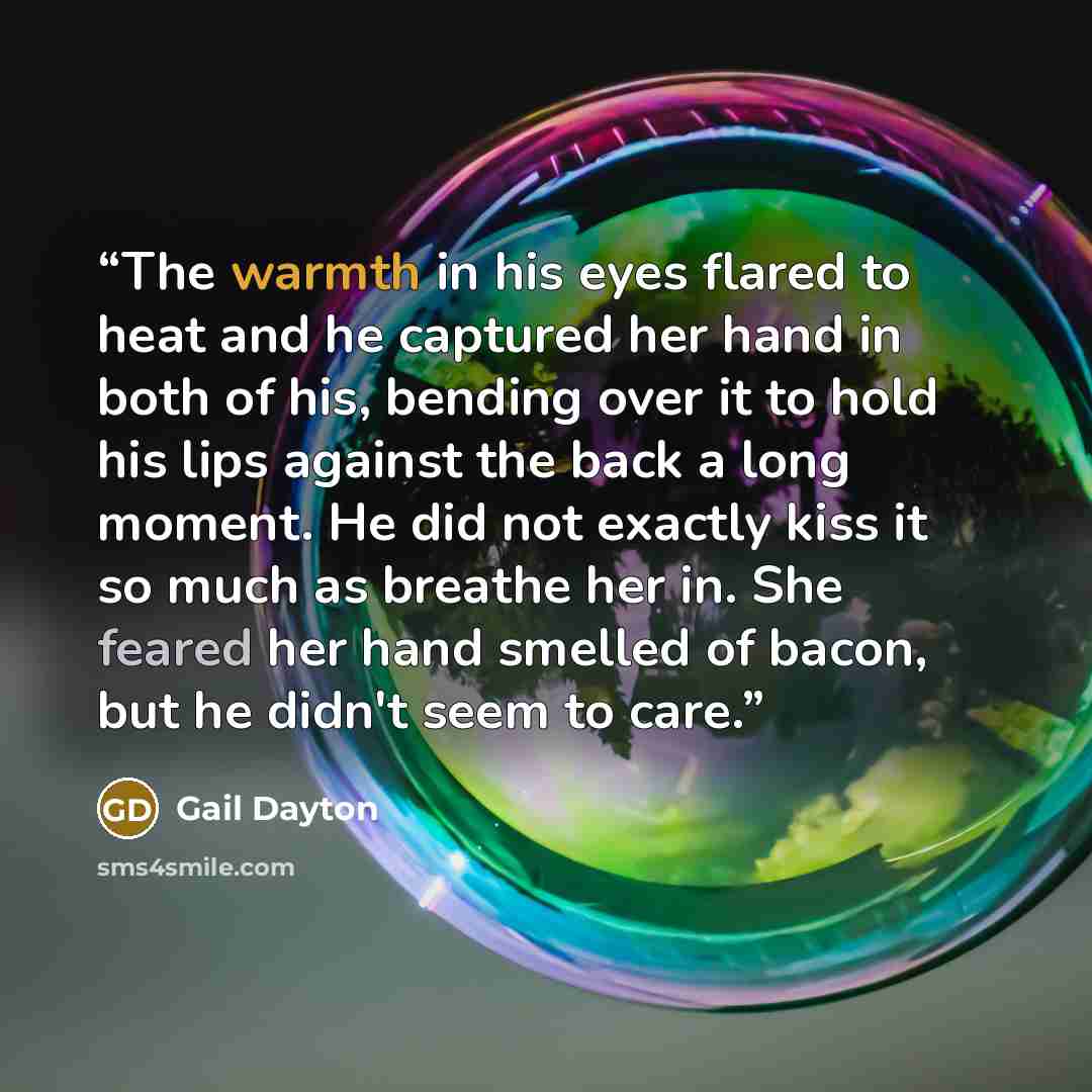 “The warmth in his eyes flared to heat and he captured her hand in both of his, bending over it to hold his lips against the back a long moment. He did not exactly kiss it so much as breathe her in. She feared her hand smelled of bacon, but he didn't seem to care.” quote by Gail Dayton