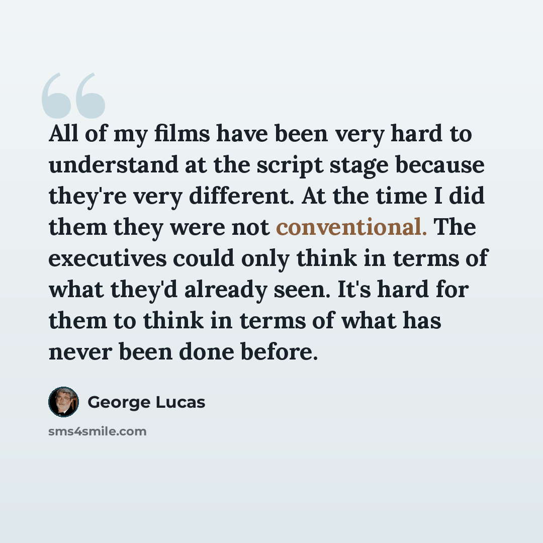 “All of my films have been very hard to understand at the script stage because they're very different. At the time I did them they were not conventional. The executives could only think in terms of what they'd already seen. It's hard for them to think in terms of what has never been done before.” quote by George Lucas