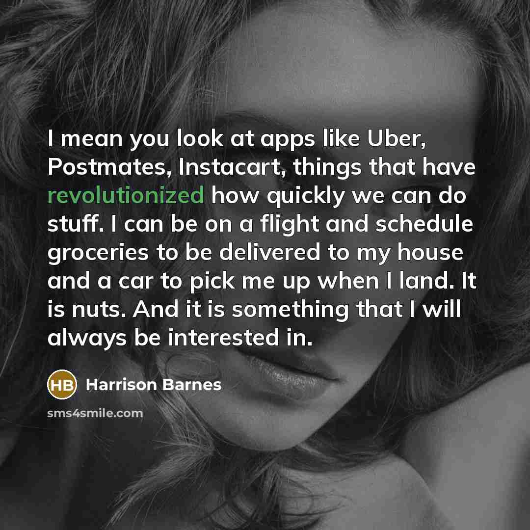 “I mean you look at apps like Uber, Postmates, Instacart, things that have revolutionized how quickly we can do stuff. I can be on a flight and schedule groceries to be delivered to my house and a car to pick me up when I land. It is nuts. And it is something that I will always be interested in.” quote by Harrison Barnes
