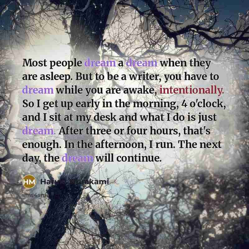“Most people dream a dream when they are asleep. But to be a writer, you have to dream while you are awake, intentionally. So I get up early in the morning, 4 o'clock, and I sit at my desk and what I do is just dream. After three or four hours, that's enough. In the afternoon, I run. The next day…” quote by Haruki Murakami