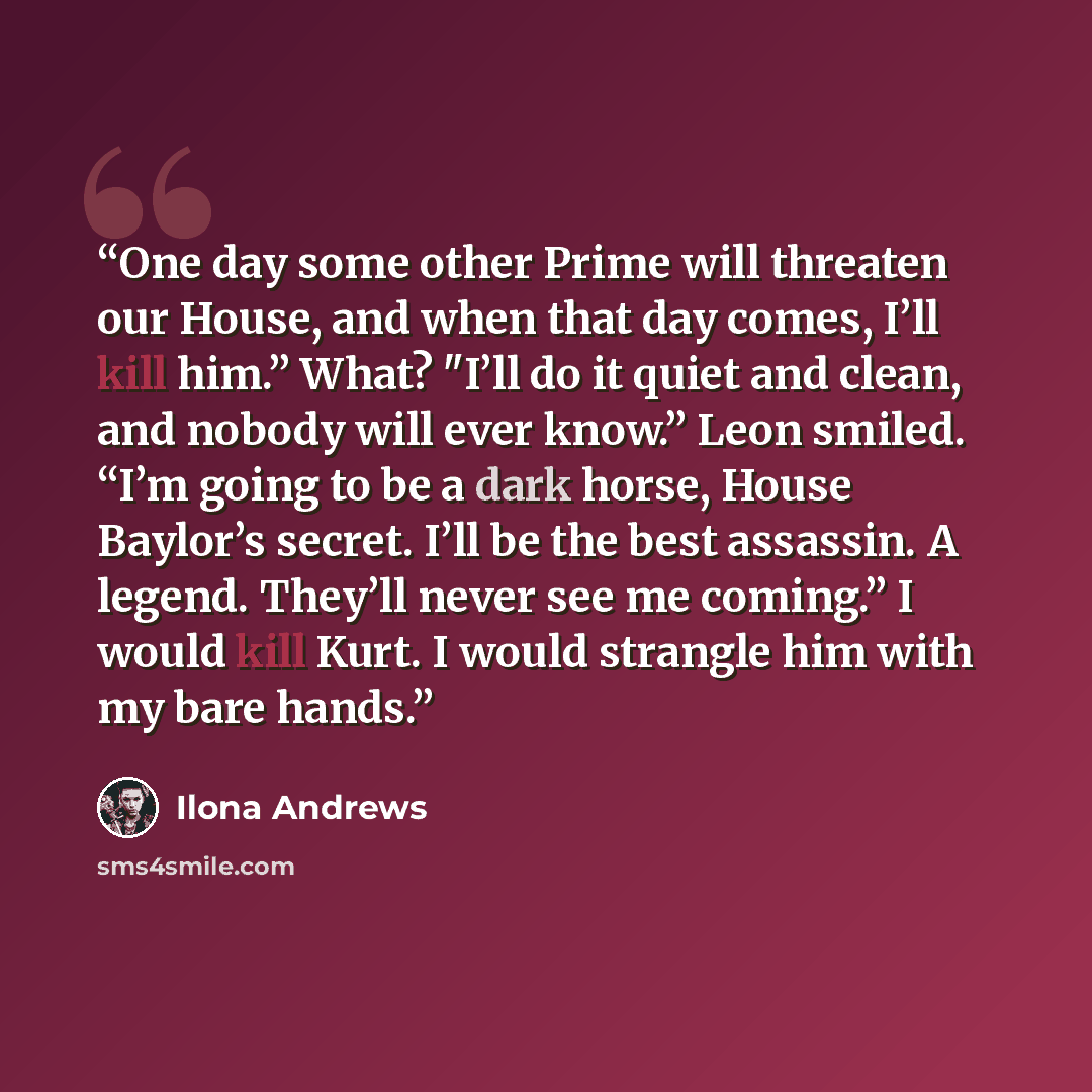 “One day some other Prime will threaten our House, and when that day comes, I’ll kill him.” What? "I’ll do it quiet and clean, and nobody will ever know.” Leon smiled. “I’m going to be a dark horse, House Baylor’s secret. I’ll be the best assassin. A legend. They’ll never see me coming.” I would…” quote by Ilona Andrews