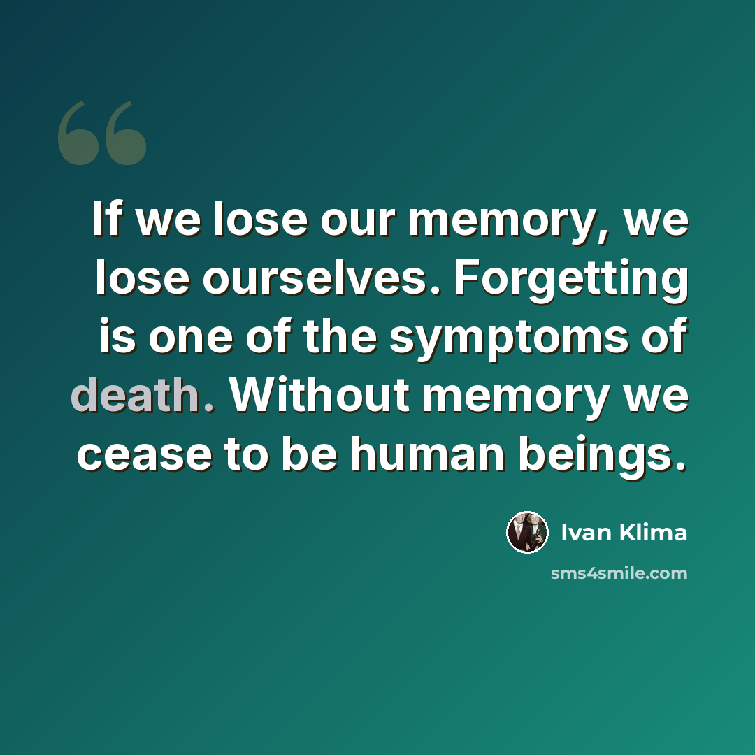 “If we lose our memory, we lose ourselves. Forgetting is one of the symptoms of death. Without memory we cease to be human beings.” quote by Ivan Klíma