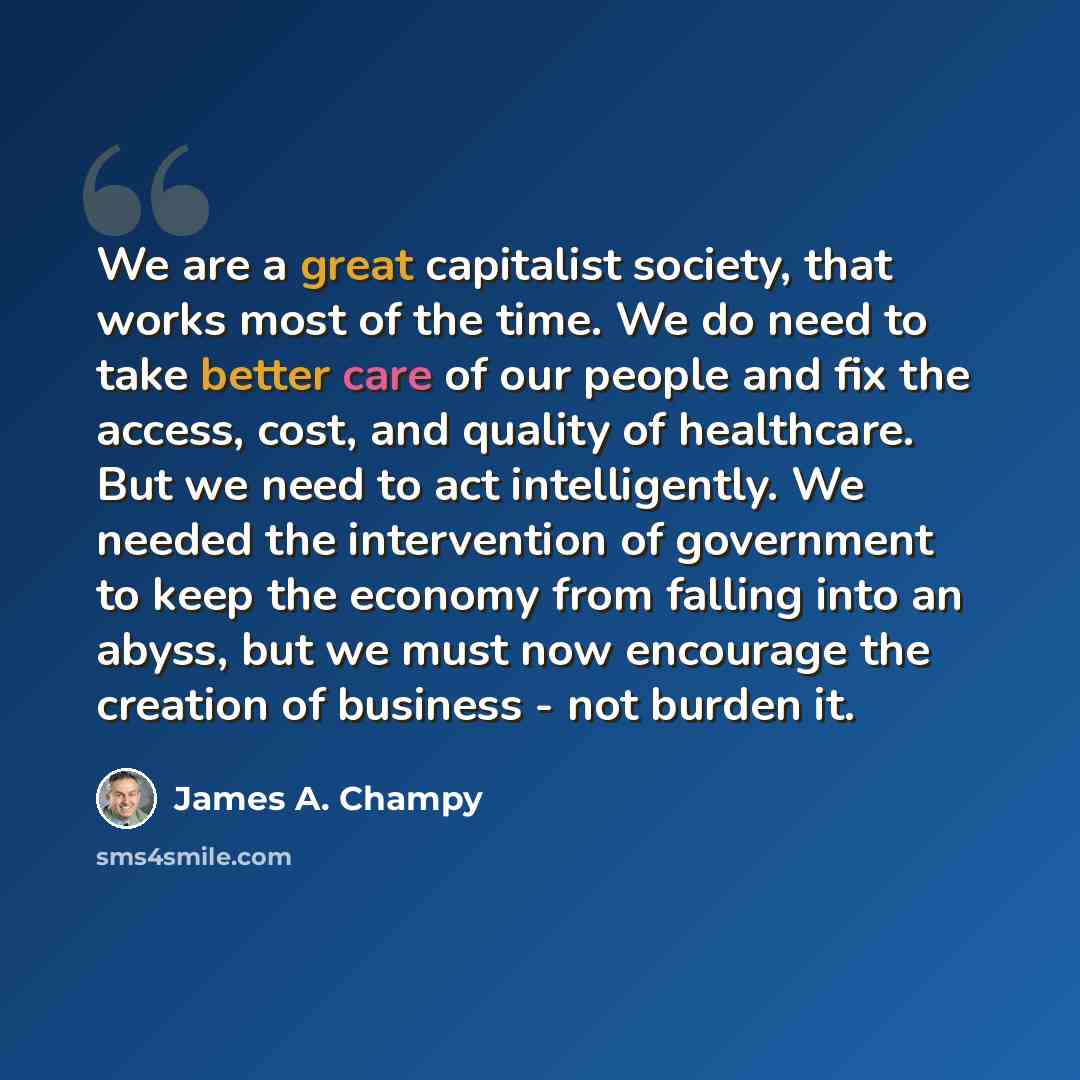 “We are a great capitalist society, that works most of the time. We do need to take better care of our people and fix the access, cost, and quality of healthcare. But we need to act intelligently. We needed the intervention of government to keep the economy from falling into an abyss, but we must…” quote by James A. Champy