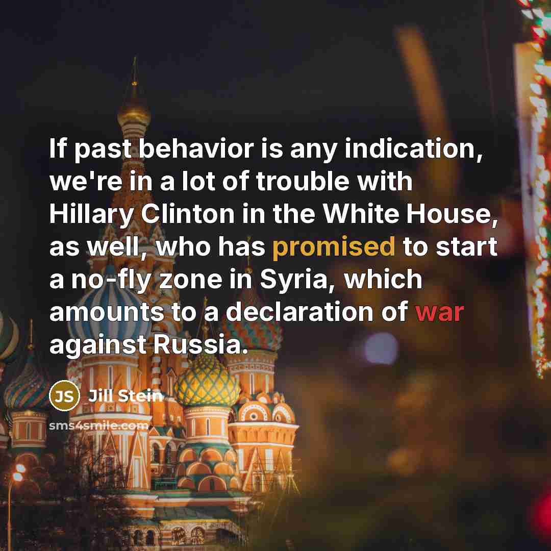 “If past behavior is any indication, we're in a lot of trouble with Hillary Clinton in the White House, as well, who has promised to start a no-fly zone in Syria, which amounts to a declaration of war against Russia.” quote by Jill Stein