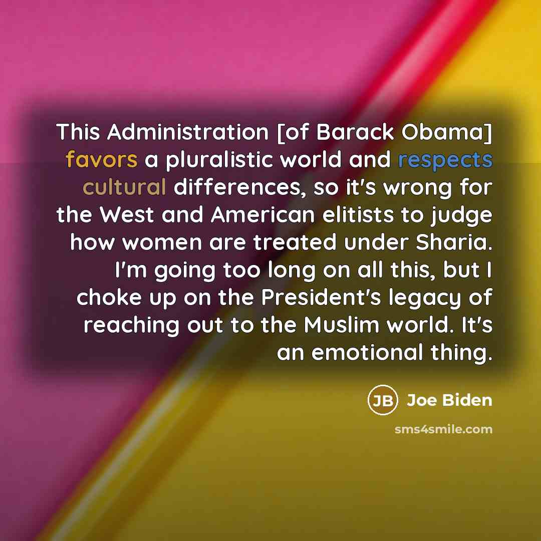 “This Administration [of Barack Obama] favors a pluralistic world and respects cultural differences, so it's wrong for the West and American elitists to judge how women are treated under Sharia. I'm going too long on all this, but I choke up on the President's legacy of reaching out to the Muslim…” quote by Joe Biden