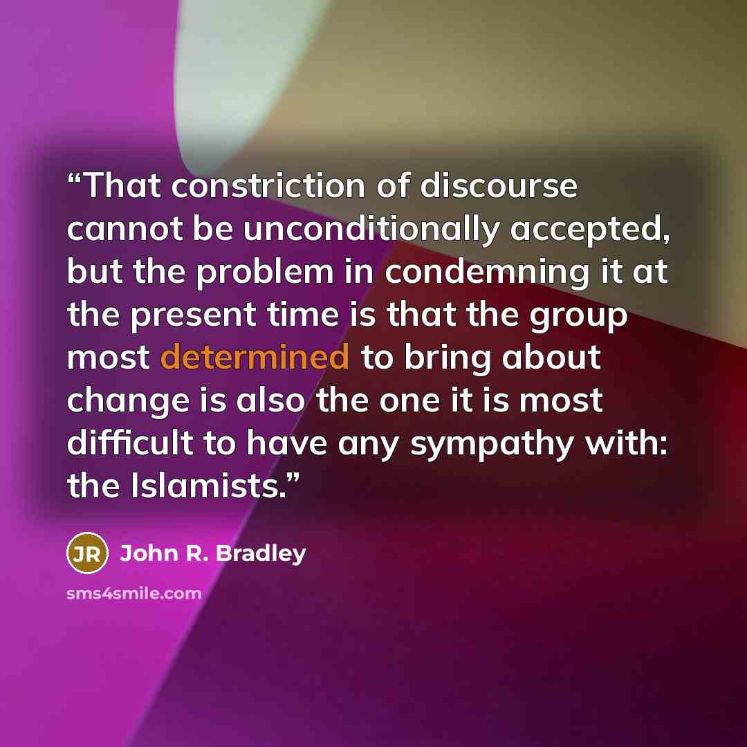 “That constriction of discourse cannot be unconditionally accepted, but the problem in condemning it at the present time is that the group most determined to bring about change is also the one it is most difficult to have any sympathy with: the Islamists.” quote by John R. Bradley