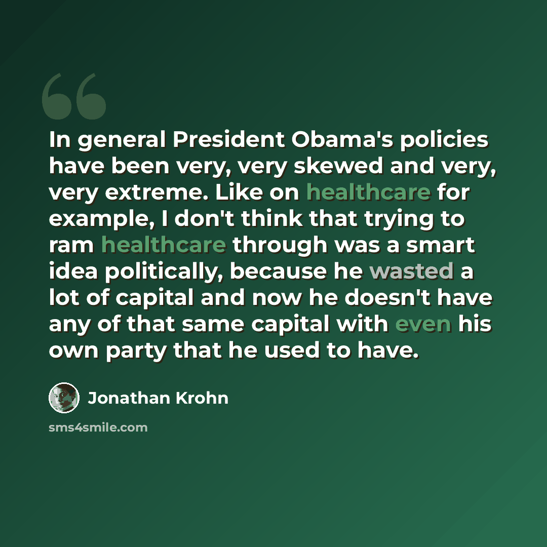 “In general President Obama's policies have been very, very skewed and very, very extreme. Like on healthcare for example, I don't think that trying to ram healthcare through was a smart idea politically, because he wasted a lot of capital and now he doesn't have any of that same capital with even…” quote by Jonathan Krohn