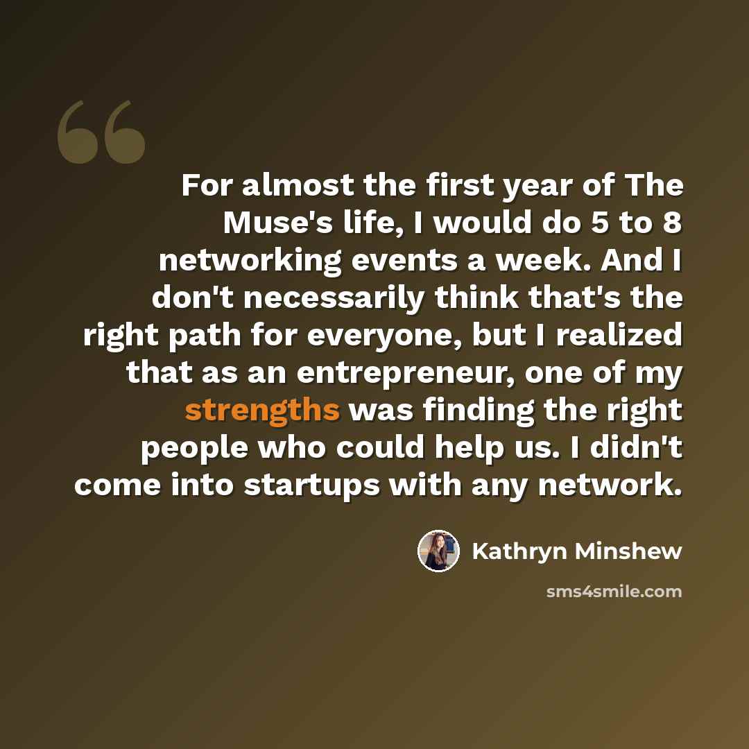 “For almost the first year of The Muse's life, I would do 5 to 8 networking events a week. And I don't necessarily think that's the right path for everyone, but I realized that as an entrepreneur, one of my strengths was finding the right people who could help us. I didn't come into startups with…” quote by Kathryn Minshew