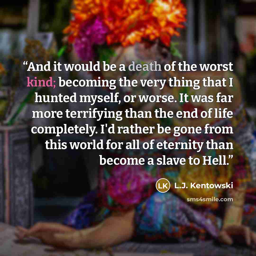 “And it would be a death of the worst kind; becoming the very thing that I hunted myself, or worse. It was far more terrifying than the end of life completely. I'd rather be gone from this world for all of eternity than become a slave to Hell.” quote by L.J. Kentowski