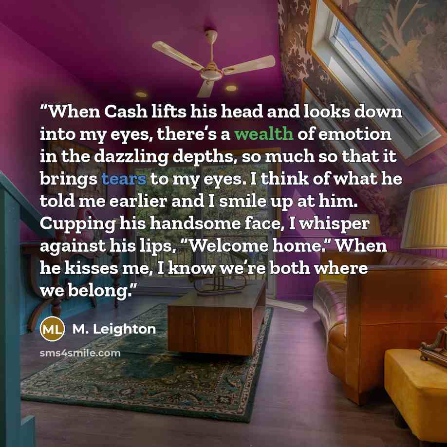 “When Cash lifts his head and looks down into my eyes, there’s a wealth of emotion in the dazzling depths, so much so that it brings tears to my eyes. I think of what he told me earlier and I smile up at him. Cupping his handsome face, I whisper against his lips, “Welcome home.” When he kisses me…” quote by M. Leighton