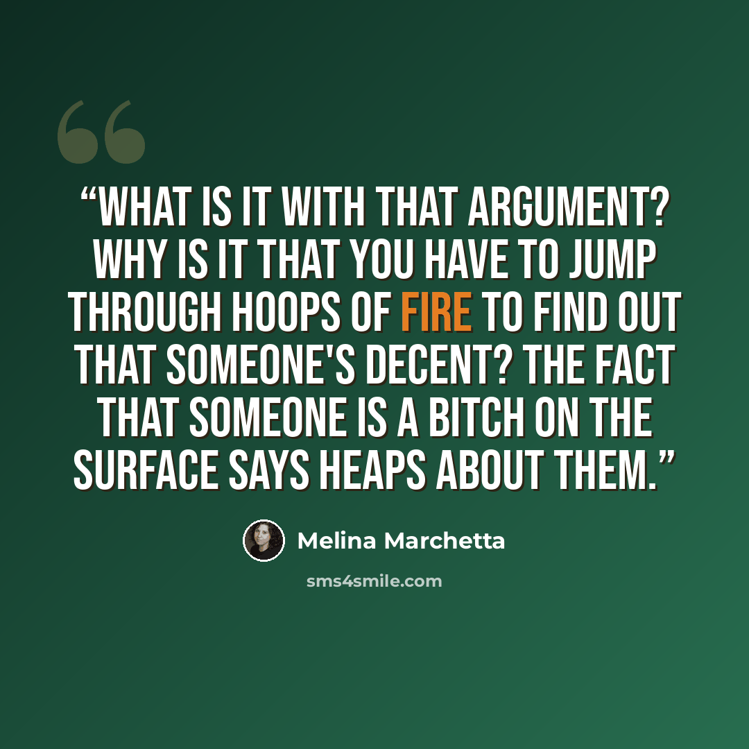 “What is it with that argument? Why is it that you have to jump through hoops of fire to find out that someone's decent? The fact that someone is a bitch on the surface says heaps about them.” quote by Melina Marchetta