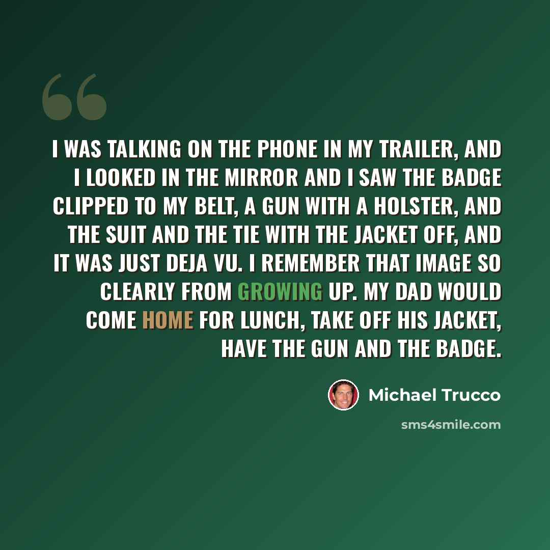 “I was talking on the phone in my trailer, and I looked in the mirror and I saw the badge clipped to my belt, a gun with a holster, and the suit and the tie with the jacket off, and it was just deja vu. I remember that image so clearly from growing up. My dad would come home for lunch, take off his…” quote by Michael Trucco