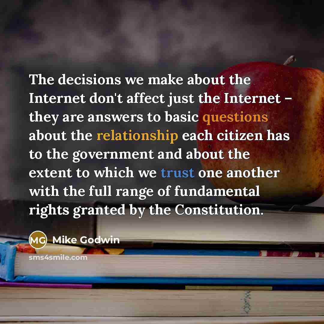 “The decisions we make about the Internet don't affect just the Internet – they are answers to basic questions about the relationship each citizen has to the government and about the extent to which we trust one another with the full range of fundamental rights granted by the Constitution.” quote by Mike Godwin