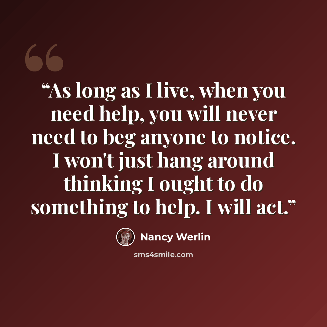 “As long as I live, when you need help, you will never need to beg anyone to notice. I won't just hang around thinking I ought to do something to help. I will act.” quote by Nancy Werlin