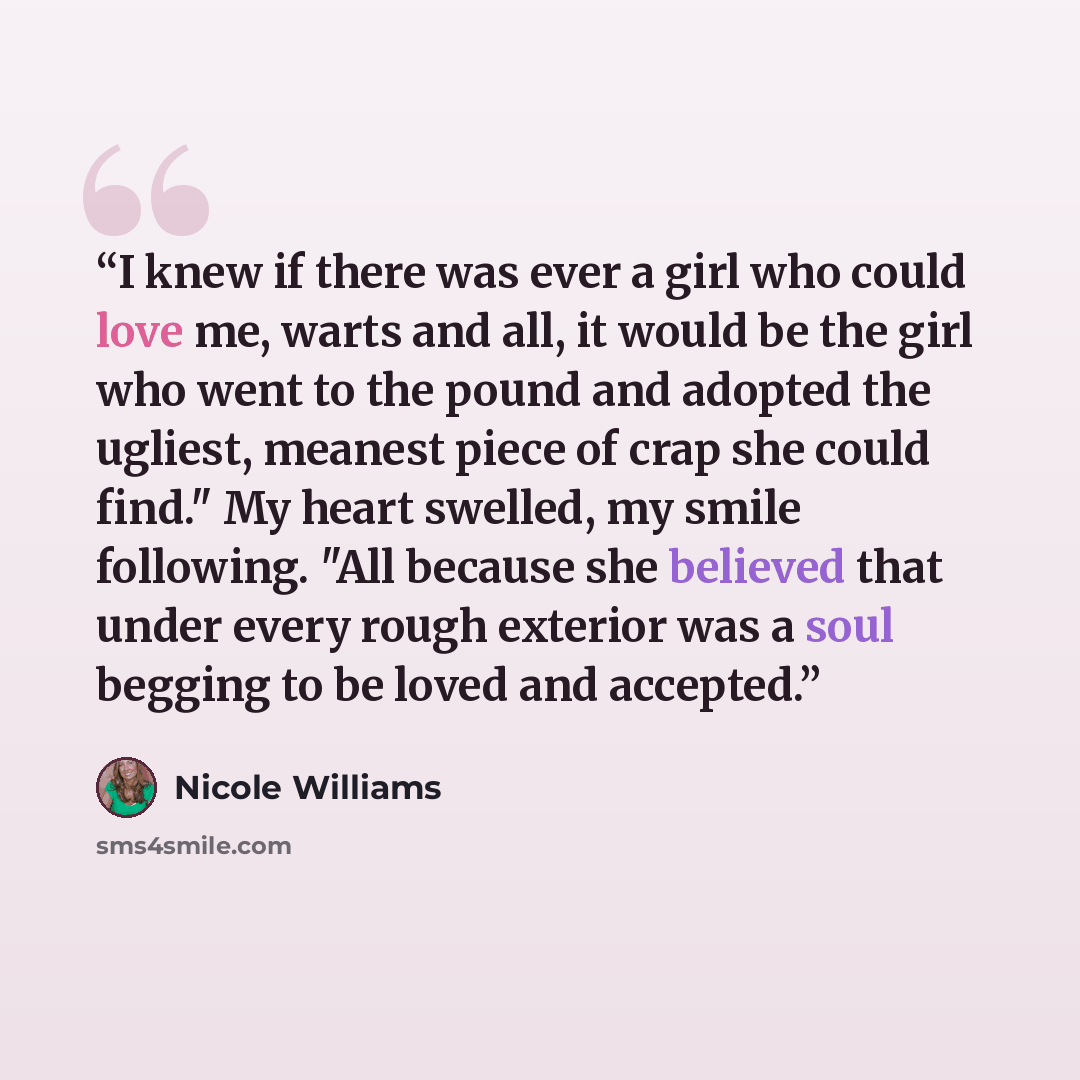 “I knew if there was ever a girl who could love me, warts and all, it would be the girl who went to the pound and adopted the ugliest, meanest piece of crap she could find." My heart swelled, my smile following. "All because she believed that under every rough exterior was a soul begging to be…” quote by Nicole Williams