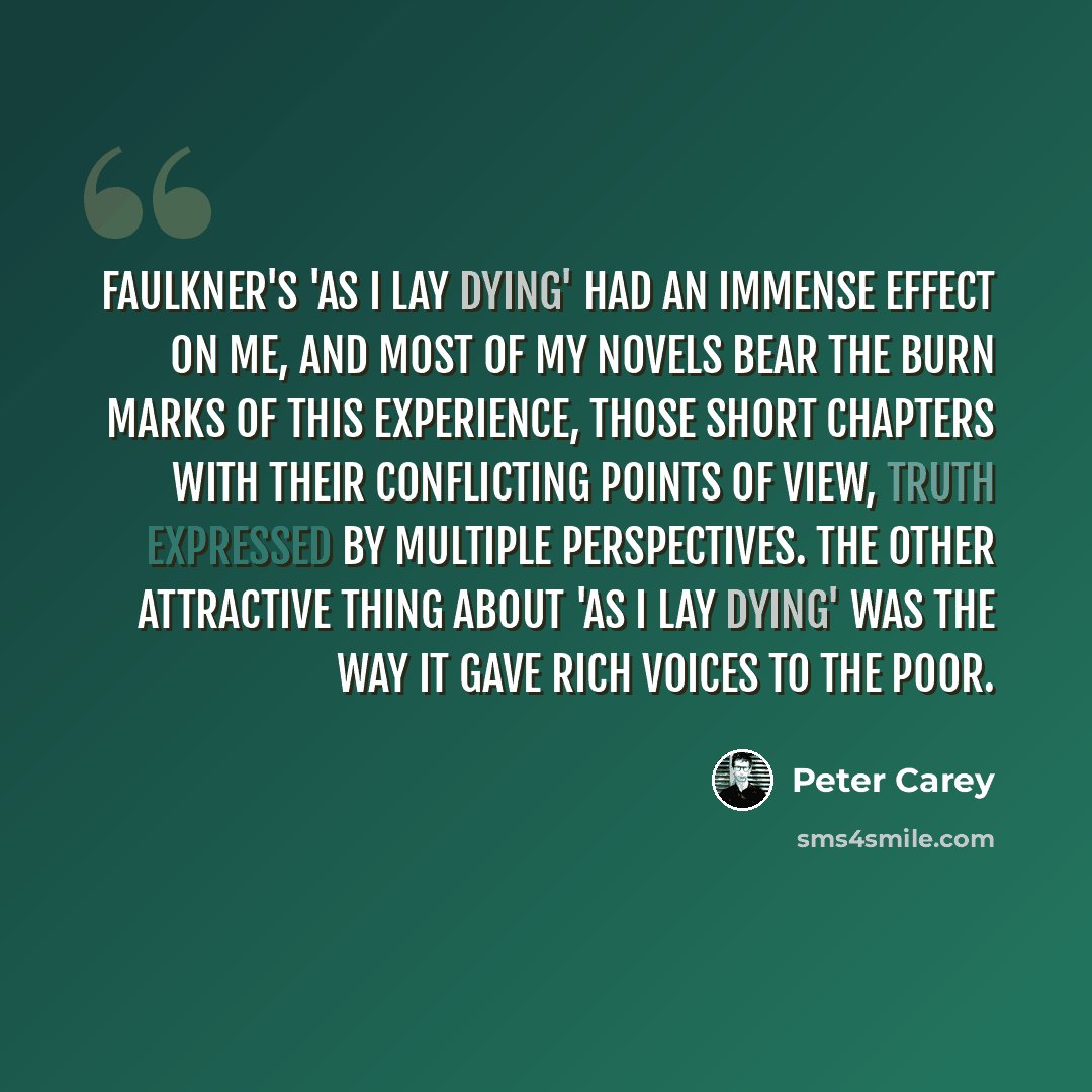 “Faulkner's 'As I Lay Dying' had an immense effect on me, and most of my novels bear the burn marks of this experience, those short chapters with their conflicting points of view, truth expressed by multiple perspectives. The other attractive thing about 'As I Lay Dying' was the way it gave rich…” quote by Peter Carey