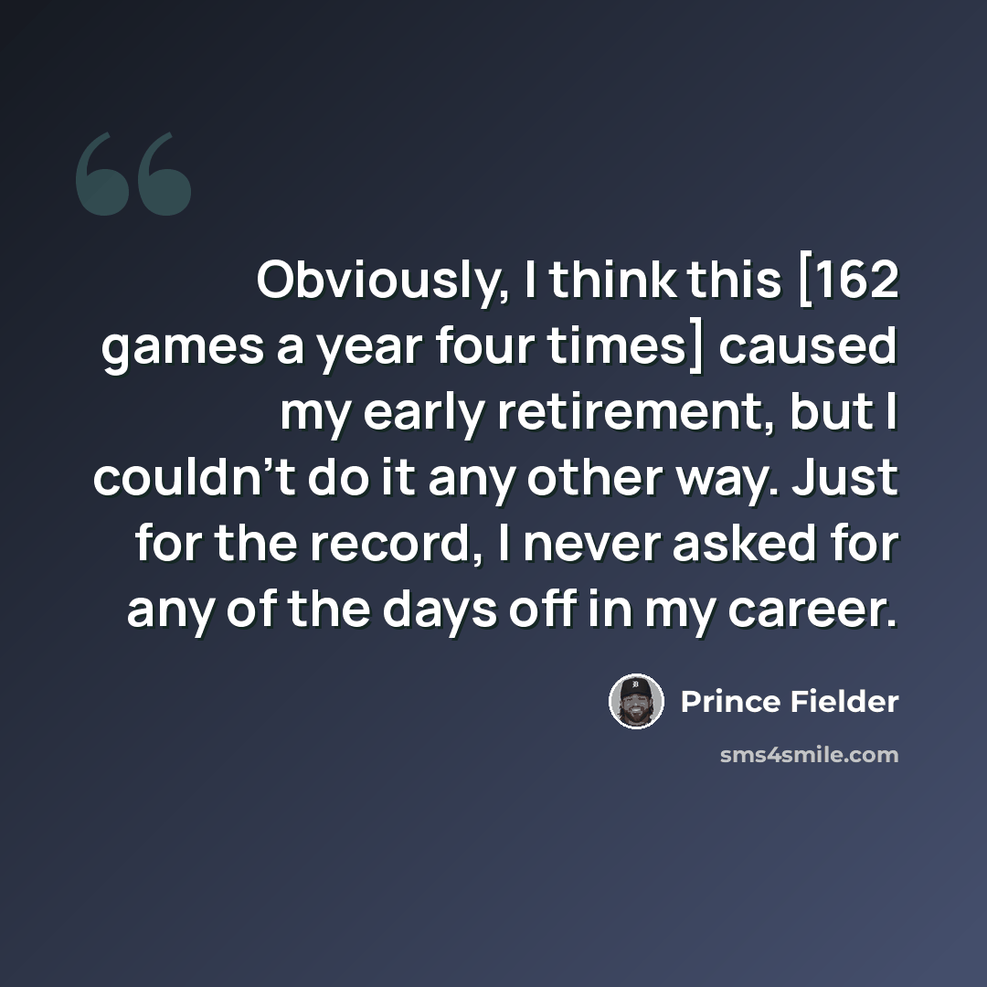 “Obviously, I think this [162 games a year four times] caused my early retirement, but I couldn't do it any other way. Just for the record, I never asked for any of the days off in my career.” quote by Prince Fielder