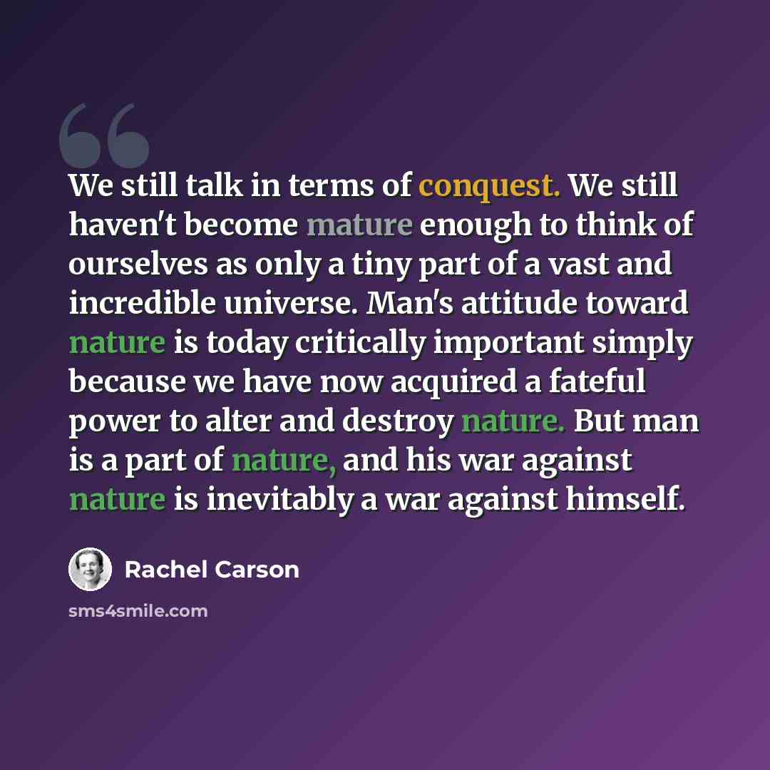 “We still talk in terms of conquest. We still haven't become mature enough to think of ourselves as only a tiny part of a vast and incredible universe. Man's attitude toward nature is today critically important simply because we have now acquired a fateful power to alter and destroy nature. But man…” quote by Rachel Carson