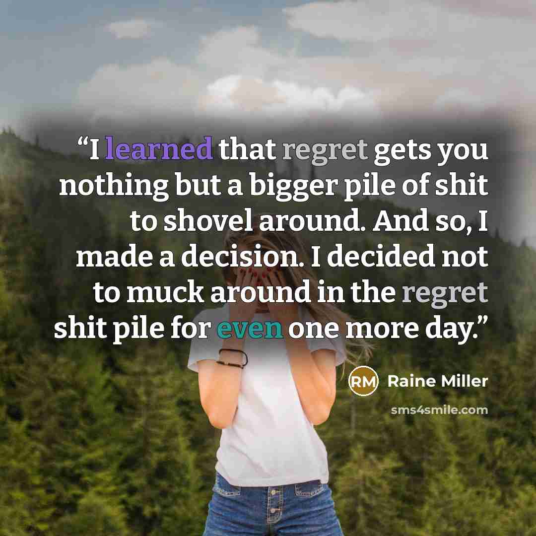 “I learned that regret gets you nothing but a bigger pile of shit to shovel around. And so, I made a decision. I decided not to muck around in the regret shit pile for even one more day.” quote by Raine Miller