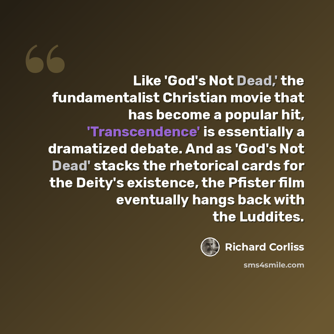“Like 'God's Not Dead,' the fundamentalist Christian movie that has become a popular hit, 'Transcendence' is essentially a dramatized debate. And as 'God's Not Dead' stacks the rhetorical cards for the Deity's existence, the Pfister film eventually hangs back with the Luddites.” quote by Richard Corliss