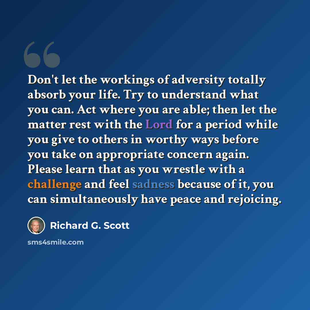 “Don't let the workings of adversity totally absorb your life. Try to understand what you can. Act where you are able; then let the matter rest with the Lord for a period while you give to others in worthy ways before you take on appropriate concern again. Please learn that as you wrestle with a…” quote by Richard G. Scott