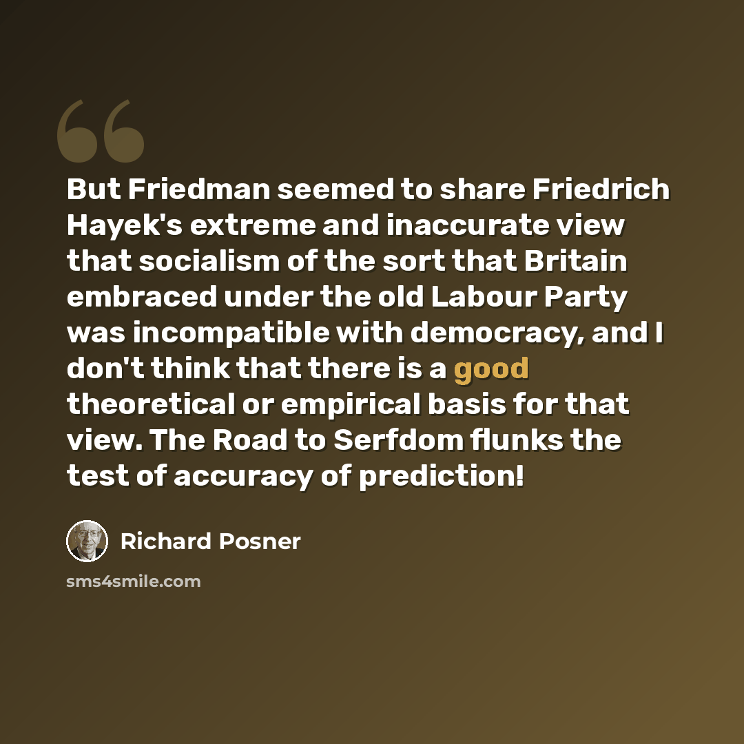 “But Friedman seemed to share Friedrich Hayek's extreme and inaccurate view that socialism of the sort that Britain embraced under the old Labour Party was incompatible with democracy, and I don't think that there is a good theoretical or empirical basis for that view. The Road to Serfdom flunks…” quote by Richard Posner