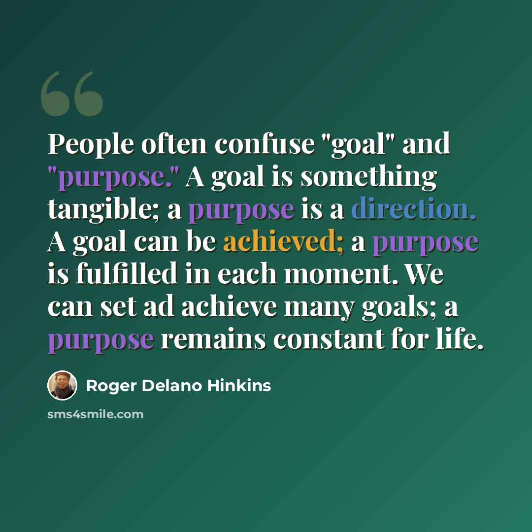 “People often confuse "goal" and "purpose." A goal is something tangible; a purpose is a direction. A goal can be achieved; a purpose is fulfilled in each moment. We can set ad achieve many goals; a purpose remains constant for life.” quote by Roger Delano Hinkins