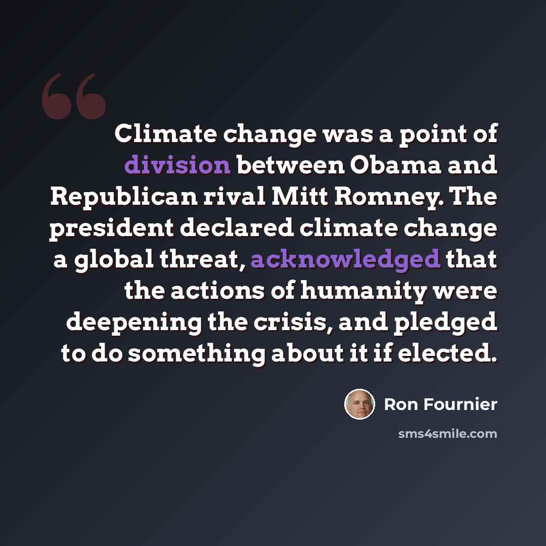 “Climate change was a point of division between Obama and Republican rival Mitt Romney. The president declared climate change a global threat, acknowledged that the actions of humanity were deepening the crisis, and pledged to do something about it if elected.” quote by Ron Fournier