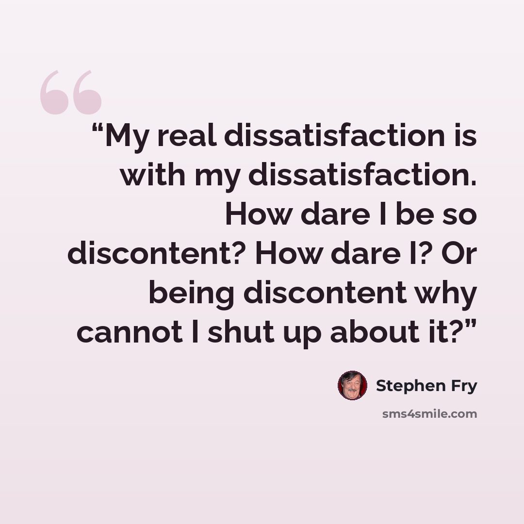 “My real dissatisfaction is with my dissatisfaction. How dare I be so discontent? How dare I? Or being discontent why cannot I shut up about it?” quote by Stephen Fry