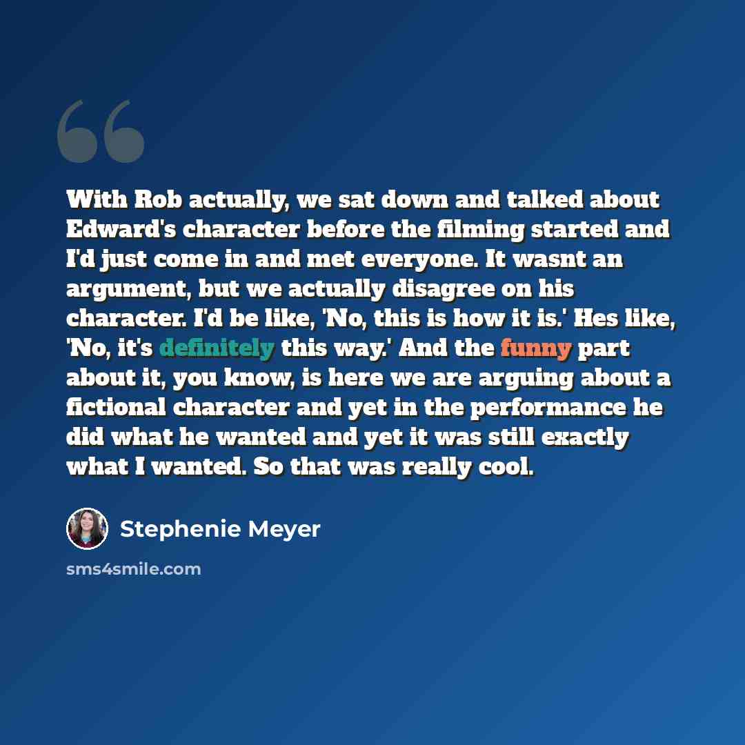 “With Rob actually, we sat down and talked about Edward's character before the filming started and I'd just come in and met everyone. It wasnt an argument, but we actually disagree on his character. I'd be like, 'No, this is how it is.' Hes like, 'No, it's definitely this way.' And the funny part…” quote by Stephenie Meyer